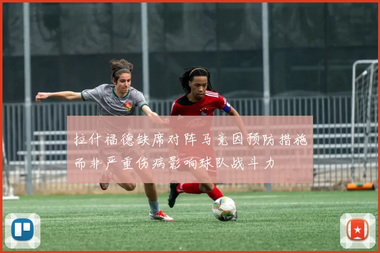 拉什福德缺席对阵马竞因预防措施而非严重伤病影响球队战斗力