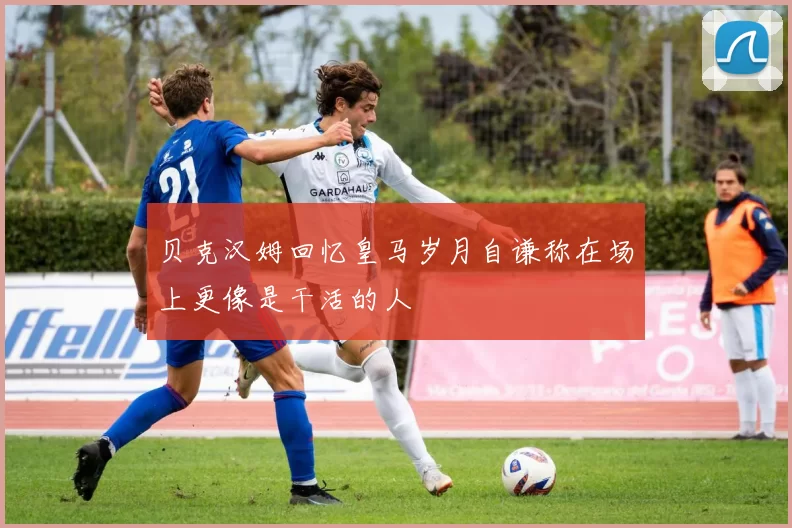 贝克汉姆回忆皇马岁月自谦称在场上更像是干活的人