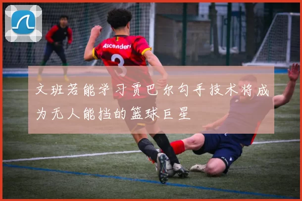 文班若能学习贾巴尔勾手技术将成为无人能挡的篮球巨星