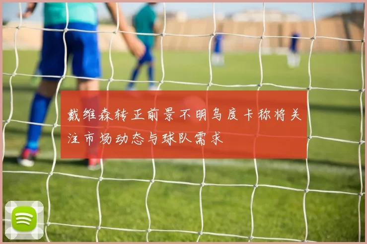 戴维森转正前景不明乌度卡称将关注市场动态与球队需求