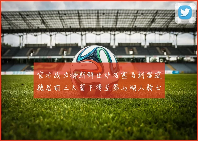 官方战力榜新鲜出炉活塞马刺雷霆稳居前三火箭下滑至第七湖人骑士表现不佳