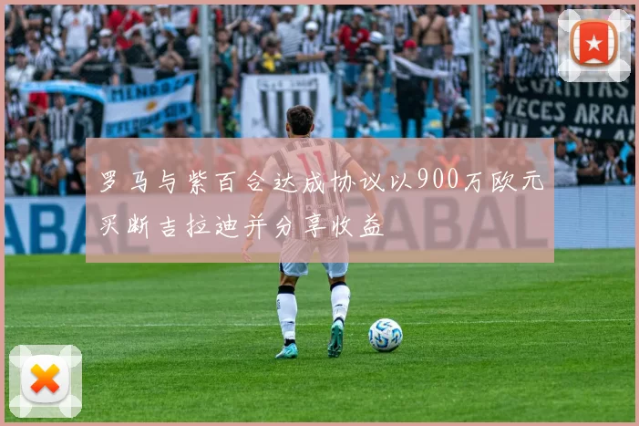 罗马与紫百合达成协议以900万欧元买断吉拉迪并分享收益