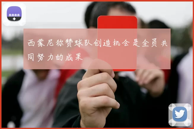 西蒙尼称赞球队创造机会是全员共同努力的成果