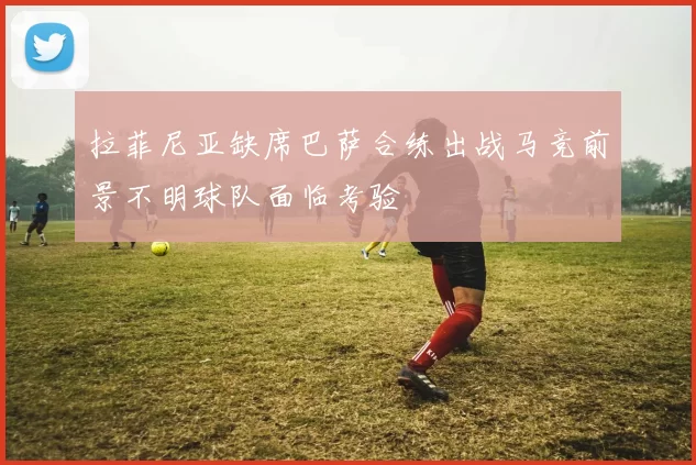 拉菲尼亚缺席巴萨合练出战马竞前景不明球队面临考验
