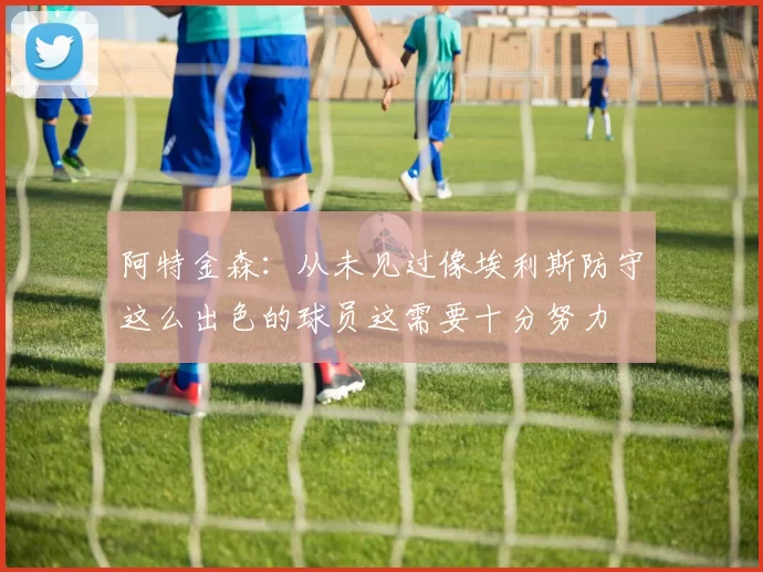阿特金森：从未见过像埃利斯防守这么出色的球员这需要十分努力