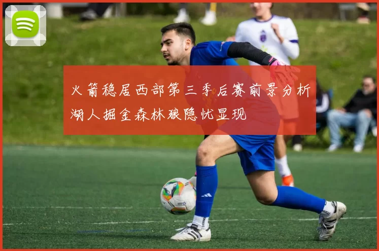 火箭稳居西部第三季后赛前景分析湖人掘金森林狼隐忧显现