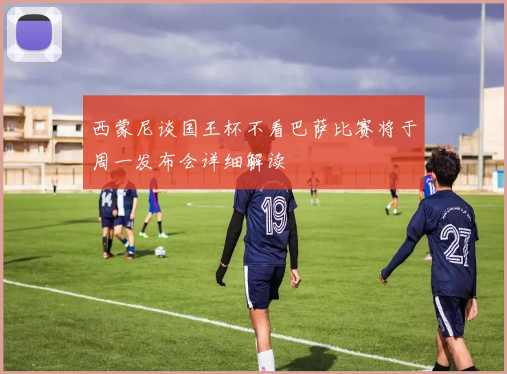 西蒙尼谈国王杯不看巴萨比赛将于周一发布会详细解读