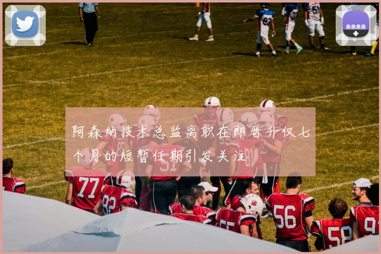 阿森纳技术总监离职在即晋升仅七个月的短暂任期引发关注