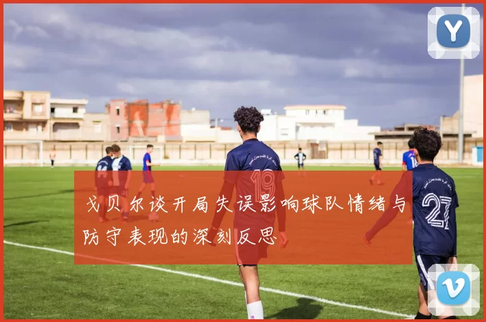 戈贝尔谈开局失误影响球队情绪与防守表现的深刻反思