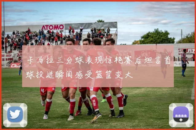 卡马拉三分球表现惊艳赛后坦言首球投进瞬间感受篮筐变大