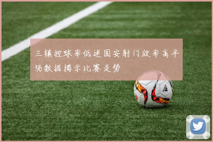 三镇控球率低迷国安射门效率高半场数据揭示比赛走势