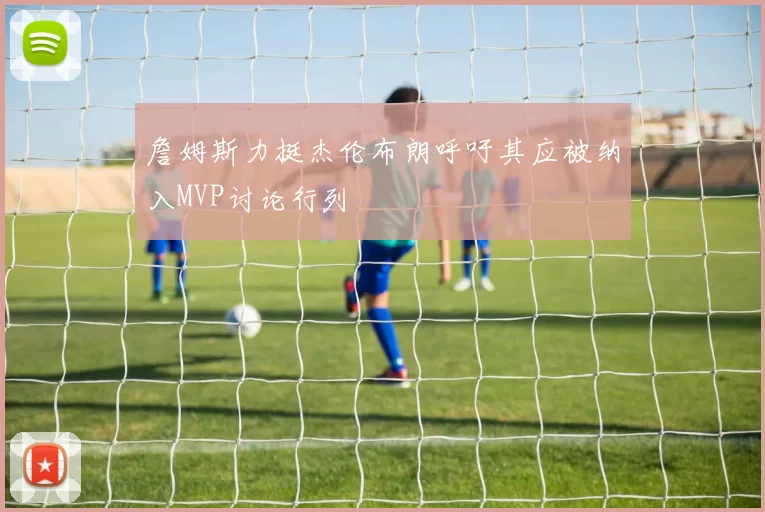 詹姆斯力挺杰伦布朗呼吁其应被纳入MVP讨论行列
