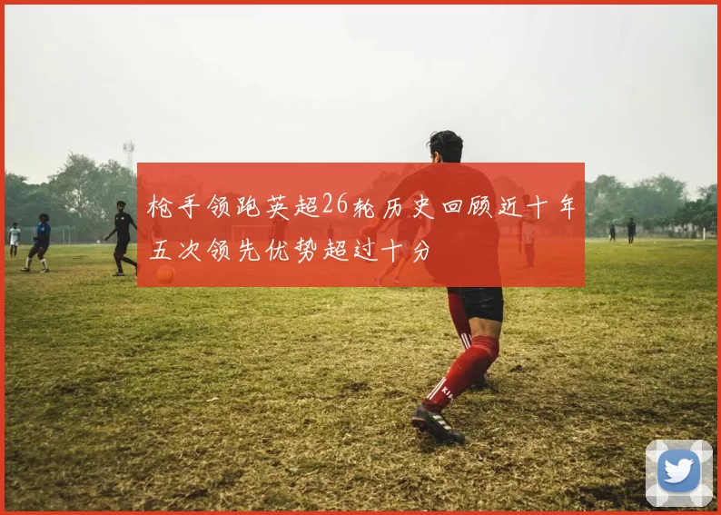 枪手领跑英超26轮历史回顾近十年五次领先优势超过十分