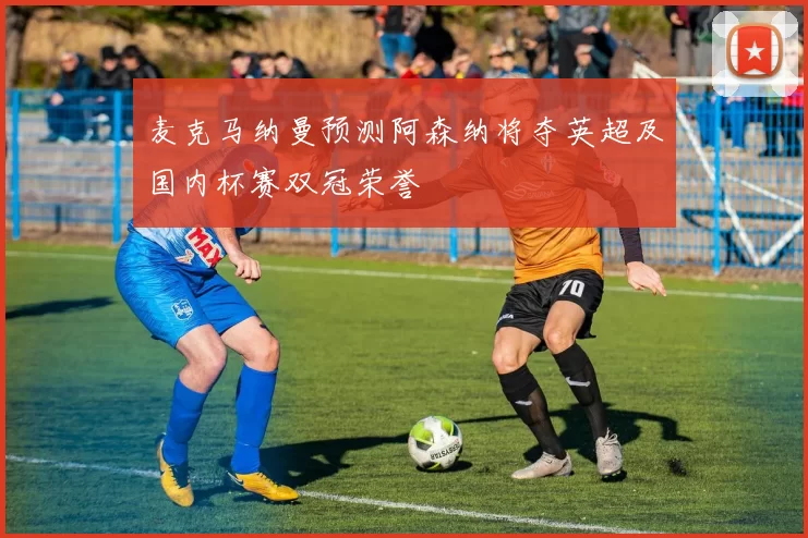麦克马纳曼预测阿森纳将夺英超及国内杯赛双冠荣誉