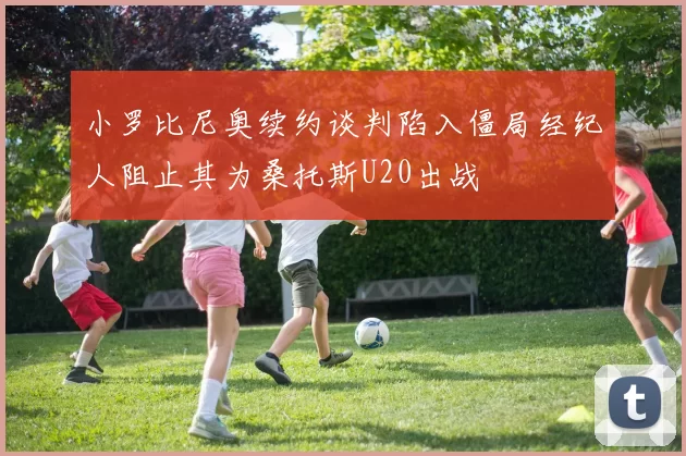 小罗比尼奥续约谈判陷入僵局经纪人阻止其为桑托斯U20出战